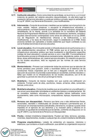 CRITERIOS GENERALES DE DISEÑO PARA
INFRAESTRUCTURA EDUCATIVA
Página 11 de 57
6.17. Institución educativa.- Como comunidad de aprendizaje, es la primera y principal
instancia de gestión del sistema educativo descentralizado, en ella tiene lugar la
prestación del servicio educativo y puede ser pública o privada, según lo señalado en
la Ley N° 28044, Ley General de Educación, y sus modificatorias.
6.18. Intervención.- Conjunto de acciones o medidas que se realizan con el propósito de
crear, ampliar, mejorar, preservar, o recuperar la infraestructura educativa, y
adicionalmente, considera también la optimización, ampliación marginal, reposición y
rehabilitación de la misma, acorde a lo señalado en la normativa del Sistema
Nacional de Programación Multianual y Gestión de Inversiones. Asimismo, considera
aquellas intervenciones contempladas como obras de edificación en la Ley 29090,
Ley de Regulación de Habilitaciones Urbanas y de Edificaciones, y sus
modificatorias, y los tipos de intervención, según lo establecido en el RNE. Estas
acciones también son aplicables a locales existentes que hayan cambiado su uso
con la finalidad de brindar el servicio educativo.
6.19. Local educativo.- Es el inmueble (predio e infraestructura) en el cual funciona uno o
más establecimientos educativos. El PNIE señala que es el componente de la
infraestructura educativa pública que tiene localización e identificación específica
(código de local educativo) y presta servicio a una o más IIEE. Funcionalmente el
local educativo provee la infraestructura necesaria (aulas, laboratorios, patios, áreas
libres, áreas administrativas, etc.) para el servicio educativo. En relación a la gestión
de los locales educativos, ésta es regulada por las normas de cada servicio
educativo.
6.20. Mantenimiento.- Proceso que comprende todas las acciones que se ejecutan de
forma periódica para prevenir, evitar o neutralizar daños y/o el deterioro de las
condiciones físicas originadas por el mal uso o desgaste natural, así como la
ejecución de acciones no previstas ocasionadas por accidentes, eventos naturales o
fallas que inciden en la infraestructura de los locales educativos, con el fin de
garantizar su periodo de vida útil y/o prolongar la misma.
6.21. Mobiliario.- Conjunto de bienes muebles con que cuenta una edificación y/o
ambiente. Forman parte de ellos, escritorios, mesas, armarios, sillas, camarotes,
bancas, entre otros.
6.22. Mobiliario educativo.- Conjunto de muebles que se encuentran en una edificación y
que sirven para desarrollar actividades en ambientes básicos y complementarios. No
se considera mobiliario educativo a todos aquellos bienes calificados como
equipamiento, tales como microscopios, computadoras, laptops, impresoras, entre
otros.
6.23. Persona con discapacidad.- Persona que tiene una o más deficiencias físicas,
sensoriales, mentales o intelectuales de carácter temporal o permanente que, al
interactuar con diversas barreras actitudinales y del entorno, no ejerza o pueda verse
impedida en el ejercicio de sus derechos y su inclusión plena y efectiva en la
sociedad, en igualdad de condiciones que las demás, conforme a lo dispuesto en la
Ley Nº 29973, Ley General de la Persona con Discapacidad.
6.24. Predio.- Unidad inmobiliaria independiente. Pueden ser lotes, terrenos, parcelas,
viviendas, departamentos, locales o cualquier tipo de unidad inmobiliaria identificable.
6.25. Programa arquitectónico.- Listado de ambientes y/o espacios, interiores o
exteriores, que contiene un local o edificación, que definen su organización espacial
 