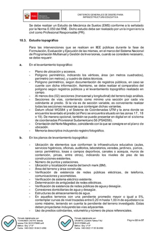 CRITERIOS GENERALES DE DISEÑO PARA
INFRAESTRUCTURA EDUCATIVA
Página 22 de 57
Se debe realizar un Estudio de Mecánica de Suelos (EMS) conforme a lo señalado
por la Norma E.050 del RNE. Dicho estudio debe ser realizado por un/a ingeniero/a
civil como Profesional Responsable (PR).
10.3. Estudio topográfico
Para las intervenciones que se realicen en IIEE públicas durante la fase de
Formulación, Evaluación y Ejecución de las mismas, en el marco del Sistema Nacional
de Programación Multianual y Gestión de Inversiones, cuando se considere necesario,
se debe requerir:
a. En el levantamiento topográfico:
- Plano de ubicación y accesos.
- Polígono perimétrico, indicando los vértices, área (en metros cuadrados),
perímetro (en metros), y cuadro de datos técnicos.
- Polígono perimétrico, según documentación de registros públicos, en caso se
cuente con dicha información. Asimismo, se debe realizar el comparativo del
polígono según registros públicos y el levantamiento topográfico realizado en
campo.
- Al menos dos (02) secciones (transversal y longitudinal) del terreno bajo análisis.
- Secciones de vías, conteniendo como mínimo una sección por cada vía
colindante al predio. Si la vía es de sección variable, es conveniente realizar
todas las secciones necesarias que contengan dichas variantes.
- Datum oficial WGS84 y el Sistema de Coordenadas UTM y la zona donde se
encuentre levantado el predio (el Perú se encuentra situado en las zonas 17, 18
o 19). De manera opcional, también se puede presentar en digital en el sistema
de coordenadas Provisional Sudamericano 56 (PSAD56).
- Orientación del Norte Magnético, coincidiendo con la que se consigne en el plano de
ubicación.
- Memoria descriptiva incluyendo registro fotográfico.
b. En los planos de levantamiento topográfico:
- Ubicación de elementos que conforman la infraestructura educativa (aulas,
servicios higiénicos, oficinas, auditorios, laboratorios, veredas, jardines, patios,
cerco perimétrico, losas o campos deportivos, canales o acequia, muros de
contención, pircas, entre otros), indicando los niveles de piso de las
construcciones existentes.
- Número de puntos y estaciones.
- Ubicación y localización exacta del bench mark (BM).
- Área del terreno y área construida.
- Verificación de existencia de redes públicas eléctricas, de telefonía,
comunicaciones y acometidas.
- Verificación de sistema eléctrico existente.
- Determinación de antigüedad de redes eléctricas.
- Verificación de existencia de redes públicas de agua y desagüe.
- Conexiones domiciliarias de agua y desagüe.
- Estructuras de almacenamiento de agua.
- En aquellos terrenos con una pendiente promedio mayor o igual a 5%,
contemplar curvas de nivel trazadas entre 0,20 m hasta 1,00 m de equidistancia
como máximo, teniendo en cuenta la pendiente del terreno investigado. Estas
deben proyectarse incluyendo las vías adyacentes.
- Uso de predios colindantes, volumetría y número de pisos referenciales.
 