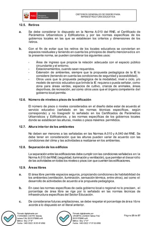 CRITERIOS GENERALES DE DISEÑO PARA
INFRAESTRUCTURA EDUCATIVA
Página 25 de 57
12.5. Retiros
a. Se debe considerar lo dispuesto en la Norma A.010 del RNE, el Certificado de
Parámetros Urbanísticos y Edificatorios y por las normas específicas de los
gobiernos locales en las que se establecen los criterios y dimensiones de los
retiros.
b. Con el fin de evitar que los retiros de los locales educativos se conviertan en
espacios residuales y teniendo en cuenta los principios de diseño mencionados en
la presente norma, se pueden considerar los siguientes usos:
- Área de ingreso que propicie la relación adecuada con el espacio público
circundante y el entorno.
- Estacionamientos, cuando sean requeridos.
- Extensión de ambientes, siempre que la propuesta pedagógica de la IE lo
considere (teniendo en cuenta las condiciones de seguridad y accesibilidad).
- Otros usos que la propuesta pedagógica de la modalidad, nivel o ciclo, y/o
modelo de servicio educativo que brinde la IE requiera o pueda señalar, como
zona para áreas verdes, espacios de cultivo, crianza de animales, áreas
deportivas, de recreación, así como otros usos que el órgano competente del
gobierno local permita.
12.6. Número de niveles o pisos de la edificación
El número de pisos o niveles considerados en el diseño debe estar de acuerdo al
servicio educativo (señalado en las normas técnicas específicas, según
corresponda) y no trasgredir lo señalado en los Certificados de Parámetros
Urbanísticos y Edificatorios, y las normas específicas de los gobiernos locales
donde se establecen las alturas, niveles o pisos máximos permitidos.
12.7. Altura interior de los ambientes
No deben ser menores a las señaladas en las Normas A.010 y A.040 del RNE. Se
debe tener en consideración que las alturas pueden variar de acuerdo con las
condiciones del clima y las actividades a realizarse en los ambientes.
12.8. Separación de los edificios
La separación entre lasedificaciones debe cumplir con las condiciones señaladas en la
Norma A.010 delRNE (seguridad, iluminación y ventilación), que permitan el desarrollo
de las actividades en todos los niveleso pisos con que cuenten lasedificaciones.
12.9. Áreas libres
a. El área libre permite espacios seguros, propiciando condiciones de habitabilidad de
los ambientes (ventilación, iluminación, sensación térmica, entre otros), así como el
desarrollo de actividades de acuerdo a la propuesta pedagógica.
b. En caso las normas específicas de cada gobierno local o regional no lo precisen, el
porcentaje de área libre se rige por lo señalado en las normas técnicas de
infraestructura específicas del Sector Educación.
c. De considerarse futuras ampliaciones, se debe respetar el porcentaje de área libre
acorde a lo dispuesto en el literal anterior.
 