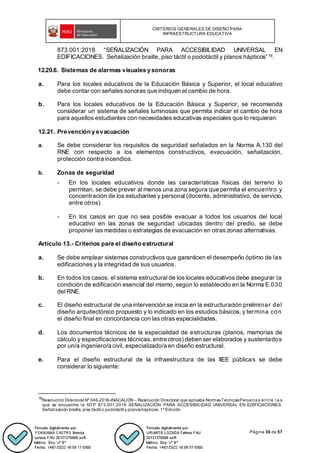 CRITERIOS GENERALES DE DISEÑO PARA
INFRAESTRUCTURA EDUCATIVA
Página 36 de 57
873.001:2018 “SEÑALIZACIÓN PARA ACCESIBILIDAD UNIVERSAL EN
EDIFICACIONES. Señalización braille, piso táctil o podotáctil y planos hápticos”16.
12.20.6. Sistemas de alarmas visuales y sonoras
a. Para los locales educativos de la Educación Básica y Superior, el local educativo
debe contar con señales sonoras que indiquen el cambio de hora.
b. Para los locales educativos de la Educación Básica y Superior, se recomienda
considerar un sistema de señales luminosas que permita indicar el cambio de hora
para aquellos estudiantes con necesidades educativas especiales que lo requieran.
12.21. Prevención y evacuación
a. Se debe considerar los requisitos de seguridad señalados en la Norma A.130 del
RNE con respecto a los elementos constructivos, evacuación, señalización,
protección contra incendios.
b. Zonas de seguridad
- En los locales educativos donde las características físicas del terreno lo
permitan, se debe prever al menos una zona segura que permita el encuentro y
concentración de los estudiantes y personal (docente, administrativo, de servicio,
entre otros).
- En los casos en que no sea posible evacuar a todos los usuarios del local
educativo en las zonas de seguridad ubicadas dentro del predio, se debe
proponer las medidas o estrategias de evacuación en otras zonas alternativas.
Artículo 13.- Criterios para el diseño estructural
a. Se debe emplear sistemas constructivos que garanticen el desempeño óptimo de las
edificaciones y la integridad de sus usuarios.
b. En todos los casos, el sistema estructural de los locales educativos debe asegurar la
condición de edificación esencial del mismo, según lo establecido en la Norma E.030
del RNE.
c. El diseño estructural de una intervención se inicia en la estructuración preliminar del
diseño arquitectónico propuesto y lo indicado en los estudios básicos, y termina con
el diseño final en concordancia con las otras especialidades.
d. Los documentos técnicos de la especialidad de estructuras (planos, memorias de
cálculo y especificaciones técnicas, entre otros) deben ser elaborados y sustentados
por un/a ingeniero/a civil, especializado/a en diseño estructural.
e. Para el diseño estructural de la infraestructura de las IIEE públicas se debe
considerar lo siguiente:
16
Resolución Directoral Nº 046-2018-INACAL/DN – Resolución Directoral que aprueba NormasTécnicasPeruanas entre l as
que se encuentra la NTP 873.001:2018 SEÑALIZACIÓN PARA ACCESIBILIDAD UNIVERSAL EN EDIFICACIONES.
Señalización braille, piso táctil o podotáctil y planoshápticos. 1ª Edición.
 