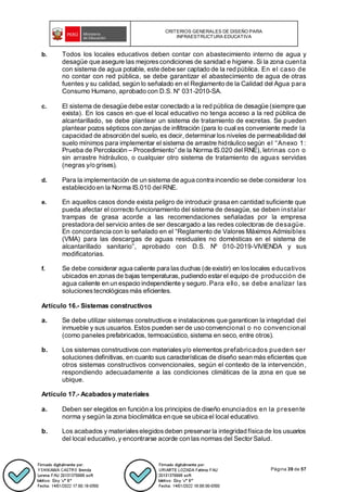 CRITERIOS GENERALES DE DISEÑO PARA
INFRAESTRUCTURA EDUCATIVA
Página 39 de 57
b. Todos los locales educativos deben contar con abastecimiento interno de agua y
desagüe que asegure las mejorescondiciones de sanidad e higiene. Si la zona cuenta
con sistema de agua potable, este debe ser captado de la red pública. En el caso de
no contar con red pública, se debe garantizar el abastecimiento de agua de otras
fuentes y su calidad, según lo señalado en el Reglamento de la Calidad del Agua para
Consumo Humano, aprobado con D.S. N° 031-2010-SA.
c. El sistema de desagüe debe estar conectado a la red pública de desagüe (siempre que
exista). En los casos en que el local educativo no tenga acceso a la red pública de
alcantarillado, se debe plantear un sistema de tratamiento de excretas. Se pueden
plantear pozos sépticos con zanjas de infiltración (para lo cual es conveniente medir la
capacidad de absorción del suelo, es decir, determinar los niveles de permeabilidad del
suelo mínimos para implementar el sistema de arrastre hidráulico según el “Anexo 1:
Prueba de Percolación – Procedimiento” de la Norma IS.020 del RNE), letrinas con o
sin arrastre hidráulico, o cualquier otro sistema de tratamiento de aguas servidas
(negras y/o grises).
d. Para la implementación de un sistema de agua contra incendio se debe considerar los
establecido en la Norma IS.010 del RNE.
e. En aquellos casos donde exista peligro de introducir grasa en cantidad suficiente que
pueda afectar el correcto funcionamiento del sistema de desagüe, se deben instalar
trampas de grasa acorde a las recomendaciones señaladas por la empresa
prestadora del servicio antes de ser descargado a las redes colectoras de desagüe.
En concordancia con lo señalado en el “Reglamento de Valores Máximos Admisibles
(VMA) para las descargas de aguas residuales no domésticas en el sistema de
alcantarillado sanitario”, aprobado con D.S. Nº 010-2019-VIVIENDA y sus
modificatorias.
f. Se debe considerar agua caliente para lasduchas (de existir) en loslocales educativos
ubicados en zonasde bajas temperaturas, pudiendo estar el equipo de producción de
agua caliente en un espacio independiente y seguro. Para ello, se debe analizar las
solucionestecnológicasmás eficientes.
Artículo 16.- Sistemas constructivos
a. Se debe utilizar sistemas constructivos e instalaciones que garanticen la integridad del
inmueble y sus usuarios. Estos pueden ser de uso convencional o no convencional
(como paneles prefabricados, termoacústico, sistema en seco, entre otros).
b. Los sistemas constructivos con materialesy/o elementos prefabricados pueden ser
soluciones definitivas, en cuanto sus características de diseño sean más eficientes que
otros sistemas constructivos convencionales, según el contexto de la intervención,
respondiendo adecuadamente a las condiciones climáticas de la zona en que se
ubique.
Artículo 17.- Acabados y materiales
a. Deben ser elegidos en función a los principios de diseño enunciados en la presente
norma y según la zona bioclimática en que se ubica el local educativo.
b. Los acabados y materialeselegidosdeben preservar la integridad física de los usuarios
del local educativo, y encontrarse acorde con las normas del Sector Salud.
 
