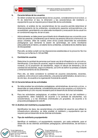 CRITERIOS GENERALES DE DISEÑO PARA
INFRAESTRUCTURA EDUCATIVA
Página 41 de 57
b. Características de los usuarios
- Se deben analizar las características de los usuarios, considerando la diversidad, a
fin de determinar el tipo, la dimensión y las características del mobiliario y
equipamiento que se requiere para el desarrollo de las actividades.
Asimismo, el análisis de las características de los usuarios permite determinar el
dimensionamiento de los ambientes, considerando aspectos antropométricos y de
accesibilidad, garantizando una adecuada movilización y evacuación de los usuarios
en condiciones seguras, de ser el caso.
- Adicionalmente,se debe prever que eldiseño de la infraestructura sea accesible para
todas las personas,considerando que al menos una persona utilizando elementos de
apoyo (muletas, sillas de ruedas, entre otros) pueda desarrollar las actividades
pedagógicas que demande la sesión de aprendizaje, así como movilizarse
adecuadamente al interior y al exterior de los ambientes, considerando los distintos tipos
de discapacidad.
Para ello, se debe cumplir con las disposiciones establecidas en la presente Norma
Técnica y en la Norma A.120 del RNE.
c. Cantidad de usuarios
- Determinar la cantidad de personas que hacen uso de la infraestructura educativa,
identificando: (i) los tipos de usuarios, según lo señalado en el literal a del presente
numeral, (ii) la proyección de estudiantes, según el cálculo de demanda y (iii) la
cantidad de estudiantes, según el ambiente, con el fin de definir la cantidad, el diseño
y dimensionamiento de los ambientes.
Para ello, se debe considerar la cantidad de usuarios (estudiantes, docentes,
auxiliares, entre otros) en cada ambiente, y de personal administrativo, de servicios y
de otro tipo, de acuerdo a la organización funcional de cada IE.
18.1.2.Características de las actividades
a. Se debe analizar las actividades pedagógicas, administrativas, de servicio y otras, a
desarrollar en cada ambiente, considerando para ello a los usuarios y al mobiliario,
equipamiento y/u otro recurso necesario para el desarrollo de dichas actividades.
b. Para las actividades pedagógicas, el análisis funcional del uso del mobiliario y
equipamiento, debe realizarse de acuerdo a la cantidad de estudiantes, sus
características, y a las dinámicas (individuales y/o grupales), de acuerdo a la
propuesta pedagógica de cada IE.
18.1.3.Análisis del mobiliario y equipamiento
Identificados los tipos, las características y la cantidad de usuarios que utilizan la
infraestructura educativa, se debe analizar el mobiliario y equipamiento que se
requiere para el desarrollo de las distintas actividades.
a. Tipo de mobiliario y equipamiento
- Identificar el mobiliario y el equipamiento necesario, por cada ambiente, para el
desarrollo de las distintas actividades pedagógicas, administrativas, de servicios u
otras.
 