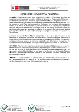 CRITERIOS GENERALES DE DISEÑO PARA
INFRAESTRUCTURA EDUCATIVA
Página 52 de 57
DISPOSICIONES COMPLEMENTARIAS TRANSITORIAS
PRIMERA.- Para intervenciones en la infraestructura de las II.EE públicas, las cuales se
desarrollan en el marco de la normativa del Sistema Nacional de Programación Multianual y
Gestión de Inversiones y sus directivas, la presente Norma Técnica, luego de su entrada en
vigencia es aplicable y de obligatorio cumplimiento para los proyectos de inversión (PI) que
se encuentren en la Fase de Formulación y Evaluación que no hayan sido declarados
viables en el Banco de Inversiones, y, para las Inversiones de Optimización, Ampliación
Marginal, Reposición y Rehabilitación (IOARR) que se encuentren en elaboración y cuya
aprobación aún no se haya registrado en el Banco de Inversiones. Del mismo modo, apli ca
para aquellos estudios de preinversión viables que hayan perdido vigencia y requieran su
actualización.
Asimismo, la presente Norma Técnica es aplicable en la Fase de Ejecución, cuando los
proyectos de inversión o Inversiones de Optimización, Ampliación Marginal, Reposición y
Rehabilitación (IOARR) se encuentren en elaboración del Expediente Técnico hasta antes
del documento que aprueba el mismo, y registrados en el Banco de Inversiones, y/o
Expedientes Técnicos aprobados que hayan perdido vigencia y requieran su actualización.
SEGUNDA.- Para las intervenciones en la infraestructura de las IIEE privadas, la presente
Norma Técnica es aplicable y de obligatorio cumplimiento para aquellas intervenciones en
las que, a la fecha de su entrada en vigencia, no se haya presentado el expediente para su
aprobación ante la Municipalidad, ya sea para su evaluación por la Comisión Técnica
Municipal o presentando el informe técnico de los Revisores Urbanos, conforme a la
normativa de la materia.
TERCERA.- La presente norma es aplicable, en lo que corresponda, para la evaluación de
las Condiciones Básicas de Calidad (CBC) de las Instituciones Educativas, en concordancia
con las disposiciones que emita el Minedu sobre la materia.
 