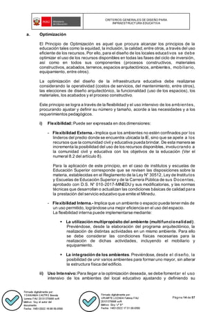 CRITERIOS GENERALES DE DISEÑO PARA
INFRAESTRUCTURA EDUCATIVA
Página 14 de 57
a. Optimización
El Principio de Optimización es aquel que procura alcanzar los principios de la
educación tales como la equidad, la inclusión, la calidad, entre otros, a través del uso
eficiente de los recursos. Por ello, para el diseño de los locales educativos se debe
optimizar el uso de los recursos disponibles en todas las fases del ciclo de inversión,
así como en todos sus componentes (procesos constructivos, materiales
constructivos, acabados, terrenos, espacios arquitectónicos, ambientes, mobiliario,
equipamiento, entre otros).
La optimización del diseño de la infraestructura educativa debe realizarse
considerando la operatividad (costos de servicios, del mantenimiento, entre otros),
las elecciones de diseño arquitectónico, la funcionalidad (uso de los espacios), los
materiales, los acabados y el proceso constructivo.
Este principio se logra a través de la flexibilidad y el uso intensivo de los ambientes,
procurando ajustar y definir su número y tamaño, acorde a las necesidades y a los
requerimientos pedagógicos.
i) Flexibilidad: Puede ser expresada en dos dimensiones:
- Flexibilidad Externa.- Implica que los ambientes no estén confinados por los
linderos del predio donde se encuentra ubicada la IE, sino que se apele a los
recursos que la comunidad civil y educativa pueda brindar. De esta manera se
incrementa la posibilidad del uso de los recursos disponibles, involucrando a
la comunidad civil y educativa con los objetivos de la educación (Ver el
numeral 8.2 del artículo 8).
Para la aplicación de este principio, en el caso de institutos y escuelas de
Educación Superior corresponde que se revisen las disposiciones sobre la
materia, establecidas en el Reglamento de la Ley N° 30512, Ley de Institutos
y Escuelas de Educación Superior y de la Carrera Pública de sus Docentes,
aprobado con D.S. N° 010-2017-MINEDU y sus modificatorias, y las normas
técnicas que desarrollan o actualizan las condiciones básicas de calidad para
la prestación del servicio educativo que emite el Minedu.
- Flexibilidad Interna.- Implica que un ambiente o espacio pueda tener más de
un uso permitido, lográndose una mejor eficiencia en el uso del espacio.
La flexibilidad interna puede implementarse mediante:
▪ La utilización multipropósito del ambiente (multifuncionalidad).
Previéndose, desde la elaboración del programa arquitectónico, la
realización de distintas actividades en un mismo ambiente. Para ello
se debe considerar las condiciones físicas necesarias para la
realización de dichas actividades, incluyendo el mobiliario y
equipamiento.
▪ La integración de los ambientes. Previéndose, desde el diseño, la
posibilidad de unir varios ambientes para formar uno mayor, sin alterar
la estructura física del edificio.
ii) Uso Intensivo: Para llegar a la optimización deseada, se debe fomentar el uso
intensivo de los ambientes del local educativo ajustando y definiendo su
 