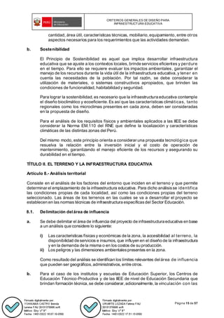 CRITERIOS GENERALES DE DISEÑO PARA
INFRAESTRUCTURA EDUCATIVA
Página 15 de 57
cantidad, área útil, características técnicas, mobiliario, equipamiento, entre otros
aspectos necesarios para los requerimientos que las actividades demandan.
b. Sostenibilidad
El Principio de Sostenibilidad es aquel que implica desarrollar infraestructura
educativa que se ajuste a los contextos locales, brinde servicios eficientes y perdure
en el tiempo. Para ello se requiere evaluar los impactos ambientales, garantizar el
manejo de los recursos durante la vida útil de la infraestructura educativa, y tener en
cuenta las necesidades de la población. Por tal razón, se debe considerar la
utilización de materiales, o sistemas constructivos apropiados, que brinden las
condiciones de funcionalidad, habitabilidad y seguridad.
Para lograr la sostenibilidad,es necesario que la infraestructura educativa contemple
el diseño bioclimático y ecoeficiente. Es así que las características climáticas, tanto
regionales como los microclimas presentes en cada zona, deben ser consideradas
en la propuesta de diseño.
Para el análisis de los requisitos físicos y ambientales aplicados a las IIEE se debe
considerar la Norma EM.110 del RNE que define la localización y características
climáticas de las distintas zonas del Perú.
Del mismo modo, este principio orienta a considerar una propuesta tecnológica que
resuelva la relación entre la inversión inicial y el costo de operación de
mantenimiento, garantizando el manejo eficiente de los recursos y asegurando su
durabilidad en el tiempo.
TÍTULO II. EL TERRENO Y LA INFRAESTRUCTURA EDUCATIVA
Artículo 8.- Análisis territorial
Consiste en el análisis de los factores del entorno que inciden en el terreno y que permite
determinar el emplazamiento de la infraestructura educativa. Para dicho análisisse identifica
las condiciones propias de cada localidad, así como las condiciones propias del terreno
seleccionado. Las áreas de los terrenos en las cuales se va a desarrollar el proyecto se
establecen en las normas técnicas de infraestructura específicas del Sector Educación.
8.1. Delimitación delárea de influencia
a. Se debe delimitar el área de influencia del proyecto de infraestructura educativa en base
a un análisis que considere lo siguiente:
i) Las características físicas y económicas de la zona, la accesibilidad al terreno, la
disponibilidad de servicios e insumos, que influyen en el diseño de la infraestructura
y en la demanda de la misma o en los costos de su producción.
ii) Los peligros y las dimensiones ambientalespresentes en la zona.
Como resultado del análisis se identifican los límites relevantes delárea de influencia
que pueden ser geográficos,administrativos, entre otros.
b. Para el caso de los institutos y escuelas de Educación Superior, los Centros de
Educación Técnico-Productiva y de las IIEE de nivel de Educación Secundaria que
brindan formación técnica, se debe considerar, adicionalmente, la vinculación con las
 