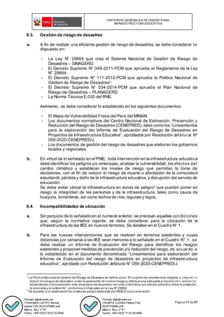 CRITERIOS GENERALES DE DISEÑO PARA
INFRAESTRUCTURA EDUCATIVA
Página 17 de 57
8.3. Gestión de riesgo de desastres
a. A fin de realizar una eficiente gestión de riesgo de desastres, se debe considerar lo
dispuesto en:
- La Ley N° 29664 que crea el Sistema Nacional de Gestión de Riesgo de
Desastres – SINAGERD.
- El Decreto Supremo N° 048-2011-PCM que aprueba el Reglamento de la Ley
N° 29664.
- El Decreto Supremo N° 111-2012-PCM que aprueba la Politica Nacional de
Gestion de Riesgo de Desastres3.
- El Decreto Supremo N° 034-2014-PCM que aprueba el Plan Nacional de
Riesgo de Desastres – PLANAGERD.
- La Norma Técnica E.030 del RNE.
Asimismo, se debe considerar lo establecido en los siguientes documentos:
- El Mapa de Vulnerabilidad Física del Perú del MINAM.
- Los documentos normativos del Centro Nacional de Estimación, Prevención y
Reducción del Riesgo de Desastres (CENEPRED), tales como los “Lineamientos
para la elaboración del Informe de Evaluación del Riesgo de Desastres en
Proyectos de Infraestructura Educativa”, aprobados por Resolución Jefatural Nº
058-2020-CENEPRED/J.
- Los documentos de gestión del riesgo de desastres que elaboran los gobiernos
locales y regionales.
b. En virtud de lo señalado en el PNIE, toda intervención en la infraestructura educativa
debe identificar los peligros y/o amenazas, analizar la vulnerabilidad, los efectos del
cambio climático y establecer los niveles de riesgo que permitan la toma de
decisiones, con el fin de reducir el riesgo de muerte o afectación de la comunidad
estudiantil, pérdida y daño de la infraestructura educativa, y disrupción del servicio de
educación.
Se debe evitar ubicar la infraestructura en zonas de peligro4 que puedan poner en
riesgo la integridad de las personas y de la infraestructura, tales como cauce de
huaycos, torrenteras, así como lechos de ríos, lagunas y lagos.
8.4. Incompatibilidades de ubicación
a. Sin perjuicio de lo señalado en el numeral anterior, se precisan aquellas condiciones
que, según la normativa vigente, se debe considerar para la ubicación de la
infraestructura de las IIEE en nuevos terrenos. Se detallan en el Cuadro N° 1.
b. Para las nuevas intervenciones que se realicen en terrenos existentes y cuyas
distancias por cercanía a las IIEE sean menores a lo señalado en el Cuadro N° 1, se
debe realizar un Informe de Evaluación del Riesgo para identificar los riesgos
existentes y proponer medidasde prevención y/o reducción del riesgo, de acuerdo a
lo establecido en el documento denominado “Lineamientos para elaboración del
Informe de Evaluación del riesgo de desastres en proyectos de infraestructura
educativa”, aprobado con Resolución Jefatural N° 058-2020-CENEPRED/J.
3
La PolíticaNacional de Gestióndel Riesgo de Desastres se define como “El conjuntode orientaciones dirigidas a i mpedi r o
reducir los riesgos de desastres, evitar la generación de nuevos riesgos y efectuar una adecuada preparación, atenci ón,
rehabilitación y reconstrucción ante situaciones dedesastres,así como a minimizar sus efectos adversos sobre la población,
la economía y el ambiente”, conformea lo dispuesto en la Ley Nº 29664.
4
De acuerdo a la clasificaciónde nivelesde peligro elaborada por INDECI como enterector.
 
