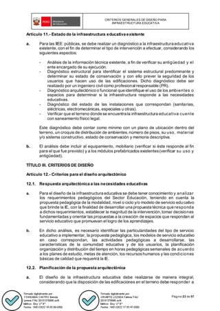CRITERIOS GENERALES DE DISEÑO PARA
INFRAESTRUCTURA EDUCATIVA
Página 23 de 57
Artículo 11.- Estado de la infraestructura educativa existente
a. Para las IIEE públicas, se debe realizar un diagnóstico a la infraestructura educativa
existente, con el fin de determinar el tipo de intervención a efectuar, considerando los
siguientes aspectos:
- Análisis de la información técnica existente, a fin de verificar su antigüedad y el
ente encargado de su ejecución.
- Diagnóstico estructural para identificar el sistema estructural predominante y
determinar su estado de conservación y con ello prever la seguridad de los
usuarios que hacen uso de las edificaciones. Dicho diagnóstico debe ser
realizado por un ingeniero civil como profesional responsable (PR).
- Diagnóstico arquitectónico o funcional que identifique el uso de los ambientes o
espacios para determinar si la infraestructura responde a las necesidades
educativas.
- Diagnóstico del estado de las instalaciones que correspondan (sanitarias,
eléctricas, electromecánicas, especiales u otras).
- Verificar que el terreno donde se encuentra la infraestructura educativa cuente
con saneamiento físico legal.
Este diagnóstico debe contar como mínimo con un plano de ubicación dentro del
terreno, un croquis de distribución de ambientes, número de pisos, su uso, material
y/o sistema constructivo, estado de conservación y memoria descriptiva.
b. El análisis debe incluir al equipamiento, mobiliario (verificar si éste responde al fin
para el que fue previsto) y a los módulos prefabricados existentes(verificar su uso y
antigüedad).
TÍTULO III. CRITERIOS DE DISEÑO
Artículo 12.- Criterios para el diseño arquitectónico
12.1. Respuesta arquitectónica a las necesidades educativas
a. Para el diseño de la infraestructura educativa se debe tener conocimiento y analizar
los requerimientos pedagógicos del Sector Educación, teniendo en cuenta la
propuesta pedagógica de la modalidad, nivel o ciclo y/o modelo de servicio educativo
que brinde la IE, con la finalidad de desarrollar una propuesta técnica que responda
a dichos requerimientos, establecer la magnitud de la intervención, tomar decisiones
fundamentadas y orientar las propuestas a la creación de espacios que respondan al
servicio educativo que promuevan el logro de los aprendizajes.
b. En dicho análisis, es necesario identificar las particularidades del tipo de servicio
educativo a implementar, la propuesta pedagógica, los modelos de servicio educativo
en caso correspondan, las actividades pedagógicas a desarrollarse, las
características de la comunidad educativa y de los usuarios, la planificación
organización y distribución del tiempo en horas pedagógicassemanales de acuerdo
a los planes de estudio, metas de atención, los recursoshumanos y las condiciones
básicas de calidad que requerirá la IE.
12.2. Planificación de la propuesta arquitectónica
a. El diseño de la infraestructura educativa debe realizarse de manera integral,
considerando que la disposición de las edificaciones en el terreno debe responder a
 