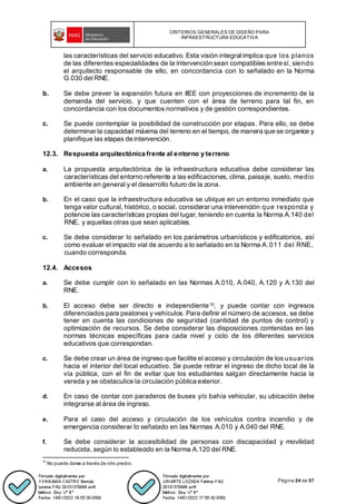 CRITERIOS GENERALES DE DISEÑO PARA
INFRAESTRUCTURA EDUCATIVA
Página 24 de 57
las características del servicio educativo. Esta visión integral implica que los planos
de las diferentes especialidades de la intervención sean compatibles entre sí, siendo
el arquitecto responsable de ello, en concordancia con lo señalado en la Norma
G.030 del RNE.
b. Se debe prever la expansión futura en IIEE con proyecciones de incremento de la
demanda del servicio, y que cuenten con el área de terreno para tal fin, en
concordancia con los documentos normativos y de gestión correspondientes.
c. Se puede contemplar la posibilidad de construcción por etapas. Para ello, se debe
determinar la capacidad máxima del terreno en el tiempo, de manera que se organice y
planifique las etapas de intervención.
12.3. Respuesta arquitectónica frente al entorno y terreno
a. La propuesta arquitectónica de la infraestructura educativa debe considerar las
características del entorno referente a las edificaciones, clima, paisaje, suelo, medio
ambiente en general y el desarrollo futuro de la zona.
b. En el caso que la infraestructura educativa se ubique en un entorno inmediato que
tenga valor cultural, histórico, o social, considerar una intervención que responda y
potencie las características propias del lugar, teniendo en cuenta la Norma A.140 del
RNE, y aquellas otras que sean aplicables.
c. Se debe considerar lo señalado en los parámetros urbanísticos y edificatorios, así
como evaluar el impacto vial de acuerdo a lo señalado en la Norma A.011 del RNE,
cuando corresponda.
12.4. Accesos
a. Se debe cumplir con lo señalado en las Normas A.010, A.040, A.120 y A.130 del
RNE.
b. El acceso debe ser directo e independiente10, y puede contar con ingresos
diferenciados para peatones y vehículos. Para definir el número de accesos, se debe
tener en cuenta las condiciones de seguridad (cantidad de puntos de control) y
optimización de recursos. Se debe considerar las disposiciones contenidas en las
normas técnicas específicas para cada nivel y ciclo de los diferentes servicios
educativos que correspondan.
c. Se debe crear un área de ingreso que facilite el acceso y circulación de los usuarios
hacia el interior del local educativo. Se puede retirar el ingreso de dicho local de la
vía pública, con el fin de evitar que los estudiantes salgan directamente hacia la
vereda y se obstaculice la circulación pública exterior.
d. En caso de contar con paraderos de buses y/o bahía vehicular, su ubicación debe
integrarse al área de ingreso.
e. Para el caso del acceso y circulación de los vehículos contra incendio y de
emergencia considerar lo señalado en las Normas A.010 y A.040 del RNE.
f. Se debe considerar la accesibilidad de personas con discapacidad y movilidad
reducida, según lo establecido en la Norma A.120 del RNE.
10
No puede darse a través de otro predio.
 