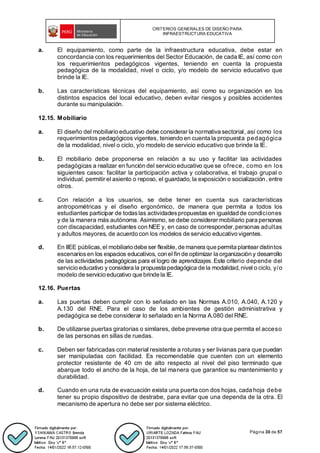 CRITERIOS GENERALES DE DISEÑO PARA
INFRAESTRUCTURA EDUCATIVA
Página 30 de 57
a. El equipamiento, como parte de la infraestructura educativa, debe estar en
concordancia con los requerimientos del Sector Educación, de cada IE, así como con
los requerimientos pedagógicos vigentes, teniendo en cuenta la propuesta
pedagógica de la modalidad, nivel o ciclo, y/o modelo de servicio educativo que
brinde la IE.
b. Las características técnicas del equipamiento, así como su organización en los
distintos espacios del local educativo, deben evitar riesgos y posibles accidentes
durante su manipulación.
12.15. Mobiliario
a. El diseño del mobiliario educativo debe considerar la normativa sectorial, así como los
requerimientos pedagógicos vigentes, teniendo en cuenta la propuesta pedagógica
de la modalidad, nivel o ciclo, y/o modelo de servicio educativo que brinde la IE.
b. El mobiliario debe proponerse en relación a su uso y facilitar las actividades
pedagógicas a realizar en función del servicio educativo que se ofrece, como en los
siguientes casos: facilitar la participación activa y colaborativa, el trabajo grupal o
individual, permitir el asiento o reposo, el guardado, la exposición o socialización, entre
otros.
c. Con relación a los usuarios, se debe tener en cuenta sus características
antropométricas y el diseño ergonómico, de manera que permita a todos los
estudiantes participar de todaslas actividadespropuestas en igualdad de condiciones
y de la manera más autónoma. Asimismo, se debe considerar mobiliario para personas
con discapacidad, estudiantes con NEE y, en caso de corresponder,personas adultas
y adultos mayores, de acuerdo con los modelos de servicio educativo vigentes.
d. En IIEE públicas, el mobiliario debe ser flexible, de manera que permita plantear distintos
escenariosen los espacios educativos, con el fin de optimizar la organización y desarrollo
de las actividades pedagógicas para el logro de aprendizajes. Este criterio depende del
servicio educativo y considera la propuesta pedagógica de la modalidad, nivel o ciclo, y/o
modelo de servicio educativo que brinde la IE.
12.16. Puertas
a. Las puertas deben cumplir con lo señalado en las Normas A.010, A.040, A.120 y
A.130 del RNE. Para el caso de los ambientes de gestión administrativa y
pedagógica se debe considerar lo señalado en la Norma A.080 del RNE.
b. De utilizarse puertas giratorias o similares, debe preverse otra que permita el acceso
de las personas en sillas de ruedas.
c. Deben ser fabricadas con material resistente a roturas y ser livianas para que puedan
ser manipuladas con facilidad. Es recomendable que cuenten con un elemento
protector resistente de 40 cm de alto respecto al nivel del piso terminado que
abarque todo el ancho de la hoja, de tal manera que garantice su mantenimiento y
durabilidad.
d. Cuando en una ruta de evacuación exista una puerta con dos hojas, cada hoja debe
tener su propio dispositivo de destrabe, para evitar que una dependa de la otra. El
mecanismo de apertura no debe ser por sistema eléctrico.
 