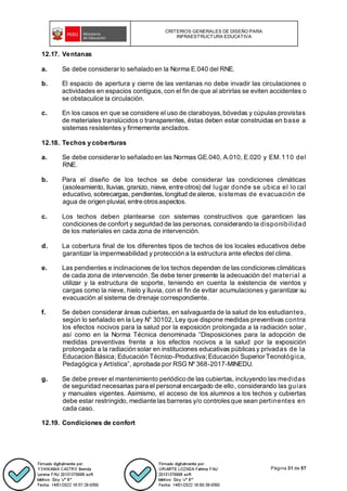 CRITERIOS GENERALES DE DISEÑO PARA
INFRAESTRUCTURA EDUCATIVA
Página 31 de 57
12.17. Ventanas
a. Se debe considerar lo señalado en la Norma E.040 del RNE.
b. El espacio de apertura y cierre de las ventanas no debe invadir las circulaciones o
actividades en espacios contiguos, con el fin de que al abrirlas se eviten accidentes o
se obstaculice la circulación.
c. En los casos en que se considere el uso de claraboyas, bóvedas y cúpulas provistas
de materiales translúcidos o transparentes, éstas deben estar construidas en base a
sistemas resistentes y firmemente anclados.
12.18. Techos y coberturas
a. Se debe considerar lo señalado en las Normas GE.040, A.010, E.020 y EM.110 del
RNE.
b. Para el diseño de los techos se debe considerar las condiciones climáticas
(asoleamiento, lluvias, granizo, nieve, entre otros) del lugar donde se ubica el lo cal
educativo, sobrecargas, pendientes, longitud de aleros, sistemas de evacuación de
agua de origen pluvial, entre otrosaspectos.
c. Los techos deben plantearse con sistemas constructivos que garanticen las
condiciones de confort y seguridad de las personas, considerando la disponibilidad
de los materiales en cada zona de intervención.
d. La cobertura final de los diferentes tipos de techos de los locales educativos debe
garantizar la impermeabilidad y protección a la estructura ante efectos del clima.
e. Las pendientes e inclinaciones de los techos dependen de las condiciones climáticas
de cada zona de intervención. Se debe tener presente la adecuación del material a
utilizar y la estructura de soporte, teniendo en cuenta la existencia de vientos y
cargas como la nieve, hielo y lluvia, con el fin de evitar acumulaciones y garantizar su
evacuación al sistema de drenaje correspondiente.
f. Se deben considerar áreas cubiertas, en salvaguarda de la salud de los estudiantes,
según lo señalado en la Ley N° 30102, Ley que dispone medidas preventivas contra
los efectos nocivos para la salud por la exposición prolongada a la radiación solar,
así como en la Norma Técnica denominada “Disposiciones para la adopción de
medidas preventivas frente a los efectos nocivos a la salud por la exposición
prolongada a la radiación solar en instituciones educativas públicasy privadas de la
Educacion Básica; Educación Técnico-Productiva; Educación Superior Tecnológica,
Pedagógica y Artística”, aprobada por RSG Nº 368-2017-MINEDU.
g. Se debe prever el mantenimiento periódico de las cubiertas, incluyendo las medidas
de seguridad necesarias para el personal encargado de ello, considerando las guías
y manuales vigentes. Asimismo, el acceso de los alumnos a los techos y cubiertas
debe estar restringido, mediante las barreras y/o controlesque sean pertinentes en
cada caso.
12.19. Condiciones de confort
 