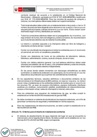 CRITERIOS GENERALES DE DISEÑO PARA
INFRAESTRUCTURA EDUCATIVA
Página 38 de 57
corriente residual, de acuerdo a lo establecido en el Código Nacional de
Electricidad – Utilización,aprobado con R.M. N° 037-2006-MEM/DM y modificado
con R.M. N° 175-2008-MEM/DM. Para los circuitos de equipos de cómputo y
motores, los interruptores diferenciales deben ser superinmunizados;
- Todo local educativo debe contar con un sistema de tierra o de puesta a tierra. El
número de pozosde tierra depende de la resistencia de puesta a tierra que se
requiere para elproyecto y del tipo de terreno que se tiene. Éstos deben estar
diseñadossegún norma y distribuidos por sectores;
- Todos los conductores eléctricos deben ser no propagadores de incendios, con
baja emisión de humos,libre de halógenosy ácidoscorrosivos. Es recomendable
que el alumbrado eléctrico sea de material incombustible;
- La tubería o canaleta expuesta a la intemperie debe ser libre de halógeno y
retardante a la llama del tipo “conduit”;
- Contar con alumbrado de emergencia en todos los ambientes para el alumnado
y/o personal; así como,en escalerasy pasadizos;
- Contar con detectores de humo en los ambientes de laboratorio, talleres,
biblioteca, administración, cocina y aula de cómputo, de ser el caso;
- Contar con tablero eléctrico general. Los sub tableros eléctricos deben estar
ubicados por pabellón (de ser el caso), y de considerar talleres y aulas de cómputo,
debe haber un sub tablero eléctrico independiente;
- En las zonas donde existen tormentas con descargas atmosféricas se debe
suministrar un sistema de protección con pararrayos y se recomienda el uso de
dispositivos de protección que supriman las sobretensiones transitorias.
d. En los expedientes técnicos, estudios definitivos o documentos similares de las
intervenciones en la infraestructura de IIEE públicas, en caso se requiera, se deben
prever rutas e instalaciones en los ambientes(sistema de ductos) para el soporte de
los recursos TIC, ya sean de equipos informáticos, equipos multimedia, interfaces
auditivas y/o cinéticas, comunicación satelital, posibilidades de videoconferencias,
acceso a información virtual, redes de información e internet, entre otros.
e. Para los ambientes que requieran de instalaciones de gas, se debe cumplir lo
establecido en la Norma EM.040 Instalaciones de gasdel RNE.
f. Se debe considerar un sistema de alumbrado en los espacios exteriores, con el fin de
garantizar condiciones de seguridad y habitabilidad en dichos espacios.
g. Para las instalaciones de telecomunicaciones, se debe cumplir lo establecido en la
Norma EM.020 del RNE.
Artículo 15.- Criterios para el diseño de instalaciones sanitarias
a. El sistema de abastecimiento de agua depende del lugar en que se encuentre la
intervención y de la magnitud de la misma. Se debe cumplir con lo establecido en las
Normas IS.010 e IS.020 del RNE, según corresponda.
 