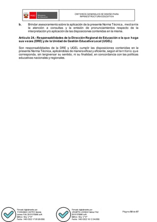 CRITERIOS GENERALES DE DISEÑO PARA
INFRAESTRUCTURA EDUCATIVA
Página 50 de 57
b. Brindar asesoramiento sobre la aplicación de la presente Norma Técnica, mediante
la atención a consultas y la emisión de pronunciamientos respecto de la
interpretación y/o aplicación de las disposiciones contenidas en la misma.
Artículo 24.- Responsabilidades de la Dirección Regional de Educación o la que haga
sus veces (DRE) y de la Unidad de Gestión Educativa Local (UGEL)
Son responsabilidades de la DRE y UGEL cumplir las disposiciones contenidas en la
presente Norma Técnica, aplicándolas de manera eficazy eficiente, según el territorio que
corresponda, sin tergiversar su sentido, ni su finalidad, en concordancia con las políticas
educativas nacionales y regionales.
 