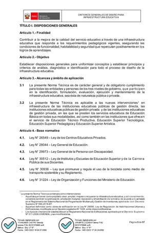 CRITERIOS GENERALES DE DISEÑO PARA
INFRAESTRUCTURA EDUCATIVA
Página 5 de 57
TÍTULO I. DISPOSICIONES GENERALES
Artículo 1.- Finalidad
Contribuir a la mejora de la calidad del servicio educativo a través de una infraestructura
educativa que responda a los requerimientos pedagógicos vigentes, asegurando las
condiciones de funcionalidad,habitabilidad y seguridad que repercutan positivamente en los
logros de aprendizajes.
Artículo 2.- Objetivo
Establecer disposiciones generales para uniformizar conceptos y establecer principios y
criterios de análisis, diagnóstico e identificación para todo el proceso de diseño de la
infraestructura educativa.
Artículo 3.- Alcances y ámbito de aplicación
3.1 La presente Norma Técnica es de carácter general y de obligatorio cumplimiento
para todas las entidades y personas de los tres niveles de gobierno, que participen
en la identificación, formulación, evaluación, ejecución y mantenimiento de la
infraestructura educativa,sea ésta de naturaleza pública o privada.
3.2 La presente Norma Técnica es aplicable a las nuevas intervenciones1 en
infraestructura de las instituciones educativas públicas de gestión directa, las
instituciones educativas públicasde gestión privada y de las instituciones educativas
de gestión privada, en las que se presten los servicios educativos de Educación
Básica en todas sus modalidades, así como también en las instituciones que ofrecen
el servicio de Educación Técnico Productiva, Educación Superior Tecnológica,
Educación Superior Pedagógica y Educación Superior Artística.
Artículo 4.- Base normativa
4.1. Ley N° 26549 – Ley de los Centros Educativos Privados.
4.2. Ley N° 28044 – Ley General de Educación.
4.3. Ley N° 29973 – Ley General de la Persona con Discapacidad.
4.4. Ley N° 30512 – Ley de Institutos y Escuelas de Educación Superior y de la Carrera
Pública de sus Docentes.
4.5. Ley N° 30936 – Ley que promueve y regula el uso de la bicicleta como medio de
transporte sostenible y su Reglamento.
4.6. Ley N° 31224 – Ley de Organización y Funciones del Ministerio de Educación.
1
La presente Norma Técnicacontemplacomointervenciones:
- Aquellasque tienen comopropósito crear, ampliar, mejorar o recuperar la infraestructura educativa, y adi cionalmente,
considera también laoptimización,ampliación marginal, reposicióny rehabilitación de lamisma, de acuerdo a lo señalado
en el Reglamentodel SistemaNacional de Programación Multianual y Gestión de Inversiones, aprobado con Decreto
Supremo N° 084-2018-EF.
- Aquellas definidas como obras de edificación en la Ley N° 29090, Ley de Regulación de Habilitaciones Urbanas y
Edificaciones, modificada por el DecretoLegislativoN° 1426, entre otrasmodificatorias.
- Los tiposde intervención establecidosen el ReglamentoNacional de Edificaciones, aprobadopor el Decreto Suprem o
Nº 011-2006-VIVIENDA, y sus modificatorias.
 
