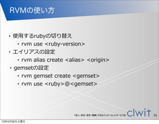 RVMの使い方


   •  使⽤用するrubyの切切り替え
       • rvm  use  <ruby-‐‑‒version>

   • エイリアスの設定

       • rvm  alias  create  <alias>  <origin>

    • gemsetの設定

       • rvm  gemset  create  <gemset>

       • rvm  use  <ruby>@<gemset>




                              「安心・安全・安定・信頼」できるインターネットサービスを   10
13年4月20日土曜日
 