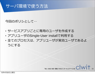 サーバ環境で使う方法


   今回のポリシとして…

   •   サービスアプリごとに専⽤用のユーザを作成する
   •   アプリユーザのSingle-‐‑‒User  installで利利⽤用する
   •   全てのプロセスは、アプリユーザが実効ユーザであるよ
       うにする




                        「安心・安全・安定・信頼」できるインターネットサービスを   11
13年4月20日土曜日
 