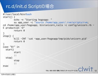 rc.d/init.d Scriptの場合
 #!/usr/local/bin/bash
 start() {
          echo -n "Starting hogeapp: "
          su app_user -c "source /home/app_user/.rvm/scripts/rvm;
 cd /home/app_user/hogeapp; bin/unicorn_rails -c config/unicorn.rb -
 E production -D"
          return 0
 }
 stop() {
          kill -INT `cat ~app_user/hogeapp/tmp/pids/unicorn.pid`
          return 0
 }
 case "$1" in
   start)
          start
          ;;
   stop)
          stop
          ;;
 esac
                                「安心・安全・安定・信頼」できるインターネットサービスを           12
13年4月20日土曜日
 