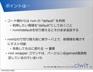 ポイントは…


   •   コード側からは  rvm  の  “default”  を利利⽤用
        • 利利⽤用したい環境を”default”にしておくこと

        • rvmのdefaultを切切り替えるとそのまま追従する



   • rvmなので切切り替え前に実サーバ上で、前環境を壊さず
     にテスト可能
       • 失敗しても元に戻れる  →  重要

   • rvm  wrapper  コマンドは、バージョン@gemset直接指

     定しているのでいまいち

                       「安心・安全・安定・信頼」できるインターネットサービスを   14
13年4月20日土曜日
 