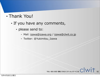 •   Thank  You!
        •   If  you  have  any  comments,
              •   please  send  to:
                   •   Mail:  izawa@izawa.org  /  izawa@clwit.co.jp
                   •   Twitter:  @Yukimitsu_̲Izawa




                                          「安心・安全・安定・信頼」できるインターネットサービスを   16
13年4月20日土曜日
 