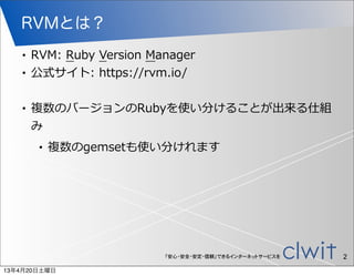RVMとは？
   •   RVM:  Ruby  Version  Manager
   •   公式サイト:  https://rvm.io/

   •   複数のバージョンのRubyを使い分けることが出来る仕組
       み
        •   複数のgemsetも使い分けれます




                             「安心・安全・安定・信頼」できるインターネットサービスを   2
13年4月20日土曜日
 