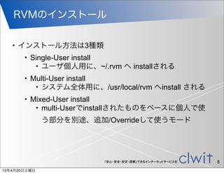 RVMのインストール

   •   インストール方法は3種類
       •   Single-User install
            • ユーザ個人用に、~/.rvm へ installされる

       •   Multi-User install
            • システム全体用に、/usr/local/rvm へinstall される

       •   Mixed-User install
            • multi-Userでinstallされたものをベースに個人で使


              う部分を別途、追加/Overrideして使うモード




                           「安心・安全・安定・信頼」できるインターネットサービスを   8
13年4月20日土曜日
 