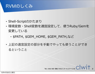 RVMのしくみ


   •   Shell-‐‑‒Scriptのかたまり
   •   環境変数・Shell変数を適宜設定して、使うRuby/Gemを
       変更更している
       •   $PATH,  $GEM_̲HOME,  $GEM_̲PATH,など

   •   上記の適宜設定の部分を手動でやっても使うことができ
       るということ




                            「安心・安全・安定・信頼」できるインターネットサービスを   9
13年4月20日土曜日
 