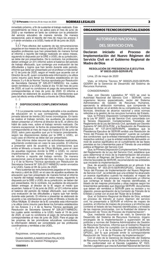 3NORMAS LEGALESViernes 29 de mayo de 2020El Peruano /
inmediato próximo, a fin de sustentar el trabajo realizado. Este
procedimiento se inicia y se aplica para el mes de junio de
2020 y se mantiene en tanto se continúe con la prestación
del servicio educativo de manera remota. De manera
excepcional, para el reporte del mes de mayo los anexos 3
y 4 serán enviados a la UGEL hasta el 08 de junio de 2020.
(…)
5.5.7 Para efectos del sustento de las remuneraciones
pagadas en los meses de marzo y abril de 2020, en el caso de
aquellos profesores que han presentado de manera formal
el informe o reporte del trabajo realizado en estos meses,
siguiendo lo dispuesto por la DRE o UGEL de su jurisdicción,
se debe dar por presentados. De lo contrario, los profesores
deben entregar un (01) informe sobre el balance del periodo
de trabajo efectuado, que contenga una evaluación de las
dificultades y logros que han tenido durante este periodo,
informe que debe ser presentado por el profesor a más tardar
el 12 de junio de 2020, según el medio que acuerde con el
Director de su IE, quien consolida esta información y la utiliza
como insumo para llenar los formatos establecidos en los
Anexos 3 y 4 de la Norma Técnica aprobada por Resolución
de Secretaria General Nº 326-2017-MINEDU, los cuales
serán remitidos a la UGEL hasta el día 19 del mes de junio
de 2020, el cual no condiciona el pago de remuneraciones
correspondientes al mes de junio de 2020. El informe a
presentar se elaborará de acuerdo a las orientaciones que
para tal efecto emita el Minedu a través de Oficio Múltiple.
(…)
7 DISPOSICIONES COMPLEMENTARIAS
(…)
7.5 La presente norma resulta aplicable a los auxiliares
de educación en lo que corresponda, respetando su
jornada laboral de treinta (30) horas cronológicas. En tanto
se realice el trabajo remoto, los auxiliares de educación
deben presentar un informe al director de la IE, el último día
hábil de cada mes, sobre el trabajo remoto realizado. De
manera excepcional, la fecha de presentación del informe
correspondiente al mes de mayo es hasta el 03 de junio de
2020, salvo para aquellos que ya lo hicieron previamente,
según las disposiciones dadas por la DRE o UGEL, en
cuyo caso el informe se debe dar por presentado.
Este informe debe resumir las actividades realizadas,
adjuntando evidencias en caso le sea posible. El informe
a presentar será de acuerdo a las orientaciones que
emita el Minedu a través de Oficio Múltiple, para el caso
de aquellas regiones donde la DRE o UGEL no vienen
implementando de manera formal ningún mecanismo
de informe o reporte del trabajo remoto. De manera
excepcional, para el reporte del mes de mayo, los anexos
3 y 4 de la Norma Técnica aprobada por Resolución de
Secretaria General Nº 326-2017-MINEDU serán enviados
a la UGEL hasta el 08 de junio de 2020.
Para sustentar las remuneraciones pagadas en los meses
de marzo y abril de 2020, en el caso de aquellos auxiliares de
educación que han presentado de manera formal el informe
o reporte del trabajo realizado en estos meses, siguiendo lo
dispuesto por la DRE o UGEL de su jurisdicción, se deben dar
por presentados. De lo contrario, los auxiliares de educación
deben entregar, al director de la IE según el medio que
acuerden, hasta el 12 de junio de 2020, un (01) informe sobre
el balance del periodo de trabajo efectuado, que contenga
una evaluación de las dificultades y logros que han tenido
durante este periodo. El informe a presentar se elaborará de
acuerdo a las orientaciones que emita el Minedu a través de
Oficio Múltiple. El director de la IE consolida esta información
y la utiliza como insumo para llenar los formatos establecidos
en los Anexos 3 y 4 de la Norma Técnica aprobada por
Resolución de Secretaria General Nº 326-2017-MINEDU,
los cuales serán remitidos a la UGEL hasta el 19 de junio
de 2020, el cual no condiciona el pago de remuneraciones
correspondientes al mes de junio de 2020. Para el pago de
las propinas de las promotoras educativas comunitarias,
la información deberá ser consolidada por las profesoras
coordinadoras y remitidas a las UGEL.
(…)”
Regístrese, comuníquese y publíquese.
DIANA MARIELA MARCHENA PALACIOS
Viceministra de Gestión Pedagógica
1866990-1
ORGANISMOSTECNICOSESPECIALIZADOS
AUTORIDAD NACIONAL
DEL SERVICIO CIVIL
Declaran iniciado el Proceso de
Implementación del Nuevo Régimen del
Servicio Civil en el Gobierno Regional de
Madre de Dios
RESOLUCIÓN DE PRESIDENCIA EJECUTIVA
Nº 00035-2020-SERVIR-PE
Lima, 25 de mayo de 2020
Visto, el Informe Técnico Nº 000025-2020-SERVIR-
GDSRH de la Gerencia de Desarrollo del Sistema de
Recursos Humanos;
CONSIDERANDO:
Que, con Decreto Legislativo Nº 1023 se creó la
Autoridad Nacional del Servicio Civil - SERVIR, como
organismo técnico especializado, rector del Sistema
Administrativo de Gestión de Recursos Humanos,
ejerciendo la atribución normativa, que comprende la
potestad de dictar, en el ámbito de su competencia, normas
técnicas, directivas de alcance nacional y otras normas
referidas a la gestión de los recursos humanos del Estado;
Que, la Primera Disposición Complementaria Transitoria
de la Ley Nº 30057, Ley del Servicio Civil, concordada con
la Tercera Disposición Complementaria Transitoria del
Reglamento de la Ley del Servicio Civil, aprobado por Decreto
Supremo Nº 040-2014-PCM, y la Resolución de Presidencia
Ejecutiva Nº 137-2015-SERVIR/PE, establece que la
Presidencia Ejecutiva de SERVIR emitirá una Resolución de
“Inicio del Proceso de Implementación” cuando se cumplan
dos condiciones: que la entidad interesada haya planteado su
respectiva solicitud; y que la entidad solicitante demuestre un
nivel de avance significativo en el cumplimiento de las fases
previstas en los Lineamientos para el Tránsito de una entidad
pública al Régimen del Servicio Civil;
Que, la Primera Disposición ComplementariaTransitoria
del Reglamento de la Ley del Servicio Civil, establece que
para determinar el inicio de la implementación del proceso
de tránsito al Régimen del Servicio Civil, se requerirá un
informe favorable de SERVIR, recomendando las entidades
que iniciarán la implementación;
Que, de acuerdo con lo establecido en el artículo 3 de
la Directiva Nº 003-2015-SERVIR/GPGSC, Directiva de
“Inicio del Proceso de Implementación del Nuevo Régimen
de Servicio Civil”, se entiende que una entidad ha alcanzado
un avance significativo cuando ha realizado; el mapeo de
puestos, el mapeo de procesos y ha elaborado un informe
que contenga el listado de las mejoras identificadas, el
listado de las mejoras priorizadas y otras mejoras según los
lineamientos generales que disponga SERVIR; documentos
que deben ser remitidos a SERVIR para su revisión y no
objeción, previa aprobación de la Comisión de Tránsito de la
Entidad y contar con el aval del Titular de la Entidad;
Que, el Gobierno Regional de Madre de Dios, entidad
en proceso de tránsito al nuevo régimen del servicio
civil, ha presentado a SERVIR el informe de mapeo de
puestos, el informe de mapeo de procesos y el informe que
contiene el listado de las mejoras identificadas y el listado
de las mejoras priorizadas, con la finalidad de obtener la
Resolución de “Inicio de Proceso de Implementación”;
Que, mediante documento de visto, la Gerencia de
Desarrollo del Sistema de Recursos Humanos, órgano
encargado de la implementación y supervisión de las
políticas y normas del Sistema Administrativo de Gestión
de Recursos Humanos, informa que el Gobierno Regional
de Madre de Dios ha cumplido con lo establecido en los
artículos 2, 3 y 4 de la Directiva Nº 003-2015-SERVIR/
GPGSC, por lo que procede emitir la correspondiente
Resolución de “Inicio de Proceso de Implementación”;
Con el visto de la Gerencia de Desarrollo del Sistema
de Recursos Humanos y de la Oficina de Asesoría Jurídica;
De conformidad con el Decreto Legislativo Nº 1023,
Decreto Legislativo que crea laAutoridad Nacional del Servicio
 