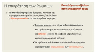 Η επικράτηση των Ρωμαίων
o Το σπουδαιότερο μέτρο όμως που παγίωσε την
κυριαρχία των Ρωμαίων στους νέους λαούς ήταν
η ίδρυση αποικιών στις κατακτημένες περιοχές.
Ποιοι λόγοι συνέβαλαν
στην επικράτησή τους;
 Ρωμαίοι χωρικοί, που είχαν πολιτικά δικαιώματα
και τη δυνατότητα να στρατεύονται, στέλνονταν
ως άποικοι (coloni) σε διάφορα μέρη των νέων
χωρών του ρωμαϊκού κράτους.
 Οι πρώτοι αυτοί άποικοι ουσιαστικά λειτούργησαν
ως παράγοντας εκρωμαϊσμού των κατακτημένων.
 