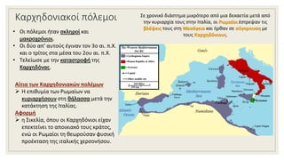 Καρχηδονιακοί πόλεμοι Σε χρονικό διάστημα μικρότερο από μια δεκαετία μετά από
την κυριαρχία τους στην Ιταλία, οι Ρωμαίοι έστρεψαν τις
βλέψεις τους στη Μεσόγειο και ήρθαν σε σύγκρουση με
τους Καρχηδόνιους.
Αίτια των Καρχηδονιακών πολέμων
 Η επιθυμία των Ρωμαίων να
κυριαρχήσουν στη θάλασσα μετά την
κατάκτηση της Ιταλίας.
Αφορμή
 η Σικελία, όπου οι Καρχηδόνιοι είχαν
επεκτείνει το αποικιακό τους κράτος,
ενώ οι Ρωμαίοι τη θεωρούσαν φυσική
προέκταση της ιταλικής χερσονήσου.
• Οι πόλεμοι ήταν σκληροί και
μακροχρόνιοι.
• Οι δύο απ' αυτούς έγιναν τον 3ο αι. π.Χ.
και ο τρίτος στα μέσα του 2ου αι. π.Χ.
• Τελείωσε με την καταστροφή της
Καρχηδόνας.
 
