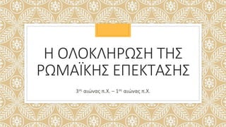 Η ΟΛΟΚΛΗΡΩΣΗ ΤΗΣ
ΡΩΜΑΪΚΗΣ ΕΠΕΚΤΑΣΗΣ
3ος αιώνας π.Χ. – 1ος αιώνας π.Χ.
 