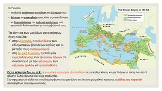 Οι Ρωμαίοι
◦ σταδιακά απέκτησαν συνείδηση της δύναμης τους
◦ θέλησαν να επεκταθούν προς όλες τις κατευθύνσεις
◦ να διαμορφώσουν την πολιτική κατάσταση των
γειτονικών λαών ανάλογα με τα συμφέροντά τους.
Τα κίνητρα των μεγάλων κατακτήσεων
ήταν ποικίλα:
 στην Ανατολή, η πολυτέλεια των
ελληνιστικών βασιλείων καθώς και οι
μεταξύ τους ανταγωνισμοί·
• στη Δυτική Ευρώπη, η επιθυμία
εκμετάλλευσης των φυσικών πόρων σε
συνδυασμό με την αδυναμία των
κελτικών φυλών να αντισταθούν.
Ως τα τέλη του 2ου αι. π.Χ., η ρωμαϊκή κυριαρχία εξαπλώθηκε σε μεγάλη έκταση και με διάρκεια τόση που ποτέ
άλλοτε άλλη εξουσία δεν είχε επιβληθεί.
Στο σχηματισμό αλλά και στη διαμόρφωση του μεγάλου σε έκταση ρωμαϊκού κράτους ο ρόλος του στρατού
αποδείχθηκε πρωταγωνιστικός.
 