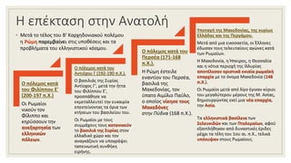 Η επέκταση στην Ανατολή
◦ Μετά το τέλος του Β' Καρχηδονιακού πολέμου
η Ρώμη παρεμβαίνει στις υποθέσεις και τα
προβλήματα του ελληνιστικού κόσμου.
Ο πόλεμος κατά
του Φιλίππου Ε'
(200-197 π.Χ.)
Οι Ρωμαίοι
νικούν τον
Φίλιππο και
κηρύσσουν την
ανεξαρτησία των
ελληνικών
πόλεων.
Ο πόλεμος κατά του
Αντιόχου Γ (192-190 π.Χ.).
Ο βασιλιάς της Συρίας
Αντίοχος Γ', μετά την ήττα
του Φιλίππου Ε',
προσπάθησε να
εκμεταλλευτεί την ευκαιρία
επεκτείνοντας τα όρια των
κτήσεων του βασιλείου του.
Οι Ρωμαίοι με τους
συμμάχους τους κατανικούν
το βασιλιά της Συρίας στον
ελλαδικό χώρο και τον
αναγκάζουν να υπογράψει
ταπεινωτική συνθήκη
ειρήνης.
Ο πόλεμος κατά του
Περσέα (171-168
π.Χ.).
Η Ρώμη έστειλε
εναντίον του Περσέα,
βασιλιά της
Μακεδονίας, τον
ύπατο Αιμίλιο Παύλο,
ο οποίος νίκησε τους
Μακεδόνες
στην Πύδνα (168 π.Χ.).
Υποταγή της Μακεδονίας, της κυρίως
Ελλάδας και της Περγάμου.
Μετά από μια εικοσαετία, οι Έλληνες
έδωσαν τους τελευταίους αγώνες κατά
των Ρωμαίων.
Η Μακεδονία, η Ήπειρος, η Θεσσαλία
και η νότια περιοχή της Ιλλυρίας
αποτέλεσαν οριστικά ενιαία ρωμαϊκή
επαρχία με το όνομα Μακεδονία (148
π.Χ.).
Οι Ρωμαίοι μετά από λίγο έγιναν κύριοι
του μεγαλύτερου μέρους της Μ. Ασίας,
δημιουργώντας εκεί μια νέα επαρχία,
την Ασία.
Τα ελληνιστικά βασίλεια των
Σελευκιδών και των Πτολεμαίων, αφού
εξαντλήθηκαν από δυναστικές έριδες
μέχρι τα τέλη του 1ου αι. π.Χ., τελικά
υπέκυψαν στους Ρωμαίους.
 