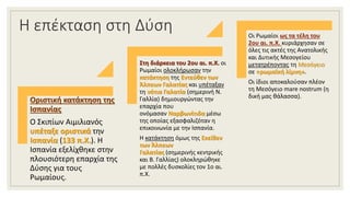 Η επέκταση στη Δύση
Οριστική κατάκτηση της
Ισπανίας
Ο Σκιπίων Αιμιλιανός
υπέταξε οριστικά την
Ισπανία (133 π.Χ.). Η
Ισπανία εξελίχθηκε στην
πλουσιότερη επαρχία της
Δύσης για τους
Ρωμαίους.
Στη διάρκεια του 2ου αι. π.Χ. οι
Ρωμαίοι ολοκλήρωσαν την
κατάκτηση της Εντεύθεν των
Άλπεων Γαλατίας και υπέταξαν
τη νότια Γαλατία (σημερινή Ν.
Γαλλία) δημιουργώντας την
επαρχία που
ονόμασαν Ναρβωνίτιδα μέσω
της οποίας εξασφαλιζόταν η
επικοινωνία με την Ισπανία.
Η κατάκτηση όμως της Εκείθεν
των Άλπεων
Γαλατίας (σημερινής κεντρικής
και Β. Γαλλίας) ολοκληρώθηκε
με πολλές δυσκολίες τον 1ο αι.
π.Χ.
Οι Ρωμαίοι ως τα τέλη του
2ου αι. π.Χ. κυριάρχησαν σε
όλες τις ακτές της Ανατολικής
και Δυτικής Μεσογείου
μετατρέποντας τη Μεσόγειο
σε «ρωμαϊκή λίμνη».
Οι ίδιοι αποκαλούσαν πλέον
τη Μεσόγειο mare nostrum (η
δική μας θάλασσα).
 