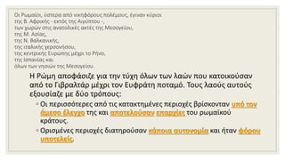 Οι Ρωμαίοι, ύστερα από νικηφόρους πολέμους, έγιναν κύριοι
της Β. Αφρικής - εκτός της Αιγύπτου -,
των χωρών στις ανατολικές ακτές της Μεσογείου,
της Μ. Ασίας,
της Ν. Βαλκανικής,
της ιταλικής χερσονήσου,
της κεντρικής Ευρώπης μέχρι το Ρήνο,
της Ισπανίας και
όλων των νησιών της Μεσογείου.
Η Ρώμη αποφάσιζε για την τύχη όλων των λαών που κατοικούσαν
από το Γιβραλτάρ μέχρι τον Ευφράτη ποταμό. Τους λαούς αυτούς
εξουσίαζε με δύο τρόπους:
◦ Οι περισσότερες από τις κατακτημένες περιοχές βρίσκονταν υπό τον
άμεσο έλεγχο της και αποτελούσαν επαρχίες του ρωμαϊκού
κράτους.
◦ Ορισμένες περιοχές διατηρούσαν κάποια αυτονομία και ήταν φόρου
υποτελείς.
 