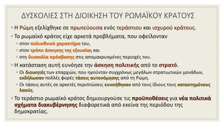 ΔΥΣΚΟΛΙΕΣ ΣΤΗ ΔΙΟΙΚΗΣΗ ΤΟΥ ΡΩΜΑΪΚΟΥ ΚΡΑΤΟΥΣ
◦ Η Ρώμη εξελίχθηκε σε πρωτεύουσα ενός τεράστιου και ισχυρού κράτους.
◦ Το ρωμαϊκό κράτος είχε αρκετά προβλήματα, που οφείλονταν
◦ στον πολυεθνικό χαρακτήρα του,
◦ στον τρόπο άσκησης της εξουσίας και
◦ στη δυσκολία πρόσβασης στις απομακρυσμένες περιοχές του.
◦ Η κατάσταση αυτή ευνόησε την άσκηση πολιτικής από το στρατό.
◦ Οι διοικητές των επαρχιών, που ηγούνταν συγχρόνως μεγάλων στρατιωτικών μονάδων,
εκδήλωσαν πολλές φορές τάσεις αυτονόμησης από τη Ρώμη.
◦ Οι τάσεις αυτές σε αρκετές περιπτώσεις ευνοήθηκαν από τους ίδιους τους κατακτημένους
λαούς.
◦ Το τεράστιο ρωμαϊκό κράτος δημιουργούσε τις προϋποθέσεις για νέα πολιτικά
σχήματα διακυβέρνησης διαφορετικά από εκείνα της περιόδου της
δημοκρατίας.
 