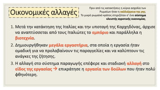 Οικονομικές αλλαγές
1. Μετά την κατάκτηση της Ιταλίας και την υποταγή της Καρχηδόνας, άρχισε
να αναπτύσσεται από τους Ιταλιώτες το εμπόριο και παράλληλα η
βιοτεχνία.
2. Δημιουργήθηκαν μεγάλα εργαστήρια, στα οποία η εργασία ήταν
ομαδική για να προλαβαίνουν τις παραγγελίες και να καλύπτουν τις
ανάγκες της ζήτησης.
3. Η αλλαγή στο σύστημα παραγωγής επέφερε και σταδιακή αλλαγή στο
είδος της εργασίας  επικράτησε η εργασία των δούλων που ήταν πολύ
φθηνότερη.
Πριν από τις κατακτήσεις η κύρια ασχολία των
Ρωμαίων ήταν η καλλιέργεια της γης.
Το μικρό ρωμαϊκό κράτος στηριζόταν σ' ένα σύστημα
κλειστής αγροτικής οικονομίας.
 