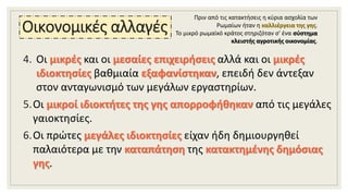 Οικονομικές αλλαγές
4. Οι μικρές και οι μεσαίες επιχειρήσεις αλλά και οι μικρές
ιδιοκτησίες βαθμιαία εξαφανίστηκαν, επειδή δεν άντεξαν
στον ανταγωνισμό των μεγάλων εργαστηρίων.
5.Οι μικροί ιδιοκτήτες της γης απορροφήθηκαν από τις μεγάλες
γαιοκτησίες.
6.Οι πρώτες μεγάλες ιδιοκτησίες είχαν ήδη δημιουργηθεί
παλαιότερα με την καταπάτηση της κατακτημένης δημόσιας
γης.
Πριν από τις κατακτήσεις η κύρια ασχολία των
Ρωμαίων ήταν η καλλιέργεια της γης.
Το μικρό ρωμαϊκό κράτος στηριζόταν σ' ένα σύστημα
κλειστής αγροτικής οικονομίας.
 