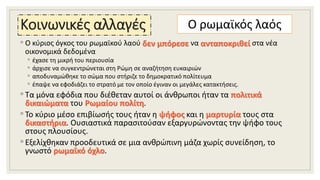 Κοινωνικές αλλαγές
◦ Ο κύριος όγκος του ρωμαϊκού λαού δεν μπόρεσε να ανταποκριθεί στα νέα
οικονομικά δεδομένα
◦ έχασε τη μικρή του περιουσία
◦ άρχισε να συγκεντρώνεται στη Ρώμη σε αναζήτηση ευκαιριών
◦ αποδυναμώθηκε το σώμα που στήριζε το δημοκρατικό πολίτευμα
◦ έπαψε να εφοδιάζει το στρατό με τον οποίο έγιναν οι μεγάλες κατακτήσεις.
◦ Τα μόνα εφόδια που διέθεταν αυτοί οι άνθρωποι ήταν τα πολιτικά
δικαιώματα του Ρωμαίου πολίτη.
◦ Το κύριο μέσο επιβίωσής τους ήταν η ψήφος και η μαρτυρία τους στα
δικαστήρια. Ουσιαστικά παρασιτούσαν εξαργυρώνοντας την ψήφο τους
στους πλουσίους.
◦ Εξελίχθηκαν προοδευτικά σε μια ανθρώπινη μάζα χωρίς συνείδηση, το
γνωστό ρωμαϊκό όχλο.
Ο ρωμαϊκός λαός
 