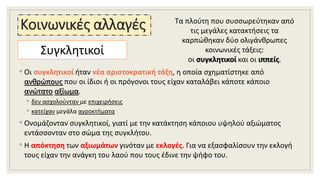 Κοινωνικές αλλαγές
◦ Οι συγκλητικοί ήταν νέα αριστοκρατική τάξη, η οποία σχηματίστηκε από
ανθρώπους που οι ίδιοι ή οι πρόγονοι τους είχαν καταλάβει κάποτε κάποιο
ανώτατο αξίωμα.
◦ δεν ασχολούνταν με επιχειρήσεις
◦ κατείχαν μεγάλα αγροκτήματα
◦ Ονομάζονταν συγκλητικοί, γιατί με την κατάκτηση κάποιου υψηλού αξιώματος
εντάσσονταν στο σώμα της συγκλήτου.
◦ Η απόκτηση των αξιωμάτων γινόταν με εκλογές. Για να εξασφαλίσουν την εκλογή
τους είχαν την ανάγκη του λαού που τους έδινε την ψήφο του.
Συγκλητικοί
Τα πλούτη που συσσωρεύτηκαν από
τις μεγάλες κατακτήσεις τα
καρπώθηκαν δύο ολιγάνθρωπες
κοινωνικές τάξεις:
οι συγκλητικοί και οι ιππείς.
 