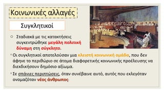 Κοινωνικές αλλαγές
◦ Οι συγκλητικοί αποτελούσαν μια κλειστή κοινωνική ομάδα, που δεν
άφηνε το περιθώριο σε άτομα διαφορετικής κοινωνικής προέλευσης να
διεκδικήσουν δημόσιο αξίωμα.
◦ Σε σπάνιες περιπτώσεις, όταν συνέβαινε αυτό, αυτός που εκλεγόταν
ονομαζόταν νέος άνθρωπος.
Συγκλητικοί
o Σταδιακά με τις κατακτήσεις
συγκεντρώθηκε μεγάλη πολιτική
δύναμη στη σύγκλητο.
 