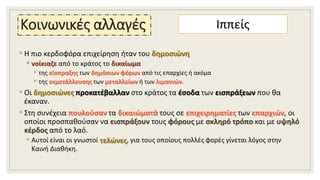 Κοινωνικές αλλαγές
◦ Η πιο κερδοφόρα επιχείρηση ήταν του δημοσιώνη
◦ νοίκιαζε από το κράτος το δικαίωμα
◦ της είσπραξης των δημόσιων φόρων από τις επαρχίες ή ακόμα
◦ της εκμετάλλευσης των μεταλλείων ή των λιμανιών.
◦ Οι δημοσιώνες προκατέβαλλαν στο κράτος τα έσοδα των εισπράξεων που θα
έκαναν.
◦ Στη συνέχεια πουλούσαν τα δικαιώματά τους σε επιχειρηματίες των επαρχιών, οι
οποίοι προσπαθούσαν να εισπράξουν τους φόρους με σκληρό τρόπο και με υψηλό
κέρδος από το λαό.
◦ Αυτοί είναι οι γνωστοί τελώνες, για τους οποίους πολλές φορές γίνεται λόγος στην
Καινή Διαθήκη.
Ιππείς
 