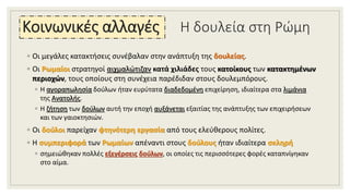 Η δουλεία στη Ρώμη
◦ Οι μεγάλες κατακτήσεις συνέβαλαν στην ανάπτυξη της δουλείας.
◦ Οι Ρωμαίοι στρατηγοί αιχμαλώτιζαν κατά χιλιάδες τους κατοίκους των κατακτημένων
περιοχών, τους οποίους στη συνέχεια παρέδιδαν στους δουλεμπόρους.
◦ Η αγοραπωλησία δούλων ήταν ευρύτατα διαδεδομένη επιχείρηση, ιδιαίτερα στα λιμάνια
της Ανατολής.
◦ Η ζήτηση των δούλων αυτή την εποχή αυξάνεται εξαιτίας της ανάπτυξης των επιχειρήσεων
και των γαιοκτησιών.
◦ Οι δούλοι παρείχαν φτηνότερη εργασία από τους ελεύθερους πολίτες.
◦ Η συμπεριφορά των Ρωμαίων απέναντι στους δούλους ήταν ιδιαίτερα σκληρή
◦ σημειώθηκαν πολλές εξεγέρσεις δούλων, οι οποίες τις περισσότερες φορές καταπνίγηκαν
στο αίμα.
Κοινωνικές αλλαγές
 