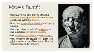 Κάτων ο Τιμητής
◦ Πρωταγωνιστικό ρόλο στην προσπάθεια
αντιμετώπισης της κοινωνικής και πολιτικής
διαφθοράς ανέλαβε ο Κάτων.
◦ Ήταν ένας μορφωμένος Ρωμαίος με ελληνική
παιδεία.
◦ Είχε πάρει μέρος σε πολλούς πολέμους και
είχε διακριθεί σε ανώτατα αξιώματα.
◦ Είχε συντηρητικές απόψεις και ηθικές αρχές.
◦ Όταν εκλέχτηκε στο αξίωμα του Τιμητή (184
π.Χ.), επιχείρησε την κάθαρση της τάξης των
συγκλητικών και των ιππέων.
 