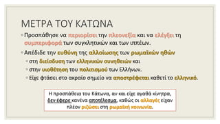 ΜΕΤΡΑ ΤΟΥ ΚΑΤΩΝΑ
◦ Προσπάθησε να περιορίσει την πλεονεξία και να ελέγξει τη
συμπεριφορά των συγκλητικών και των ιππέων.
◦ Απέδιδε την ευθύνη της αλλοίωσης των ρωμαϊκών ηθών
◦ στη διείσδυση των ελληνικών συνηθειών και
◦ στην υιοθέτηση του πολιτισμού των Ελλήνων.
◦ Είχε φτάσει στο ακραίο σημείο να αποστρέφεται καθετί το ελληνικό.
Η προσπάθεια του Κάτωνα, αν και είχε αγαθά κίνητρα,
δεν έφερε κανένα αποτέλεσμα, καθώς οι αλλαγές είχαν
πλέον ριζώσει στη ρωμαϊκή κοινωνία.
 