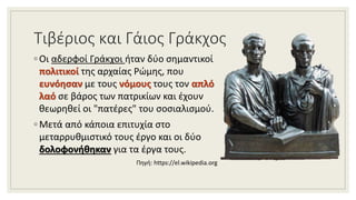 Τιβέριος και Γάιος Γράκχος
◦ Οι αδερφοί Γράκχοι ήταν δύο σημαντικοί
πολιτικοί της αρχαίας Ρώμης, που
ευνόησαν με τους νόμους τους τον απλό
λαό σε βάρος των πατρικίων και έχουν
θεωρηθεί οι "πατέρες" του σοσιαλισμού.
◦ Μετά από κάποια επιτυχία στο
μεταρρυθμιστικό τους έργο και οι δύο
δολοφονήθηκαν για τα έργα τους.
Πηγή: https://el.wikipedia.org
 