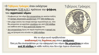 Τιβέριος Γράκχος◦ Ο Τιβέριος Γράκχος όταν εκλέχτηκε
δήμαρχος (133 π.Χ.), πρότεινε την ψήφιση
του αγροτικού νόμου
◦ Σύμφωνα με τον νόμο δεν επιτρεπόταν σε κανένα πολίτη
να κατέχει ιδιοκτησία μεγαλύτερη από 500 πλέθρα γης.
◦ Εάν μέχρι εκείνη την εποχή κατείχε περισσότερη γη, τότε
θα μπορούσε να κρατήσει επιπλέον και από 250 πλέθρα
για καθένα από τα δύο αρσενικά παιδιά του.
◦ Δεν επιτρεπόταν όμως σε καμία περίπτωση η κατοχή της
γης να ξεπερνά στο σύνολο τα 1000 πλέθρα.
Με το νόμο αυτό προβλεπόταν
αναδιανομή της δημόσιας γης στους ακτήμονες.
Όση γη θα επιστρεφόταν με την εφαρμογή του νόμου θα μοιραζόταν εκ νέου
ανά 30 πλέθρα σε κάθε πολίτη που δεν είχε έγγειο ιδιοκτησία.
 