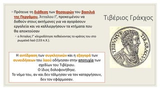 Τιβέριος Γράκχος
◦ Πρότεινε τη διάθεση των θησαυρών του βασιλιά
της Περγάμου, Άτταλου Γ’, προκειμένου να
δοθούν στους ακτήμονες για να αγοράσουν
εργαλεία και να καλλιεργήσουν τα κτήματα που
θα αποκτούσαν
◦ ο Άτταλος Γ’ κληροδότησε πεθαίνοντας το κράτος του στο
ρωμαϊκό λαό (133 π.Χ.).
Η αντίδραση των συγκλητικών και η εξαγορά των
συνειδήσεων του λαού οδήγησαν στην αποτυχία των
σχεδίων του Τιβέριου.
Ο ίδιος δολοφονήθηκε.
Το νόμο του, αν και δεν τόλμησαν να τον καταργήσουν,
δεν τον εφάρμοσαν.
 