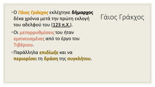 Γάιος Γράκχος
◦Ο Γάιος Γράκχος εκλέχτηκε δήμαρχος
δέκα χρόνια μετά την πρώτη εκλογή
του αδελφού του (123 π.Χ.).
◦Οι μεταρρυθμίσεις του ήταν
εμπνευσμένες από το έργο του
Τιβέριου.
◦Παράλληλα επιδίωξε και να
περιορίσει τη δράση της συγκλήτου.
 