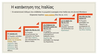 Η κατάκτηση της Ιταλίας
◦ Οι κατακτητικοί πόλεμοι που επέβαλαν τη ρωμαϊκή κυριαρχία στην Ιταλία και στη Δυτική Μεσόγειο
διήρκεσαν περίπου τρεις αιώνες (5ος-3ος αι. π.Χ.)
5ος αιώνας π.Χ.
Οι Ρωμαίοι υπέταξαν
τους γειτονικούς
λαούς της κεντρικής
Ιταλίας, τους
Λατίνους, τους
Σαβίνους, τους
Αικούους, τους
Ετρούσκους και
άλλους.
αρχές του 4ου αι. π.Χ.
Οι Ρωμαίοι
αντιμετώπισαν την
πολιορκία της Ρώμης
από τους Γαλάτες,
που κατοικούσαν στη
βόρειο Ιταλία.
στη διάρκεια του
δεύτερου μισού του
4ου αι. π.Χ.
Οι Ρωμαίοι
επιβλήθηκαν μετά από
μακροχρόνιους
πολέμους στους
Σαμνίτες και
κατέλαβαν την περιοχή
της Καμπανίας.
ως τις αρχές του
3ου αι. π.Χ.
Οι Ρωμαίοι
έκαμψαν οριστικά
την αντίσταση των
Ετρούσκων.
στα τέλη του 3ου
αιώνα π.Χ.
Οι Ρωμαίοι
κατέλαβαν τον
Τάραντα και
κυριάρχησαν σε
όλες τις αποικίες
της Κάτω Ιταλίας.
 