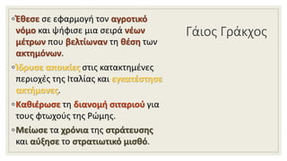 Γάιος Γράκχος
◦Έθεσε σε εφαρμογή τον αγροτικό
νόμο και ψήφισε μια σειρά νέων
μέτρων που βελτίωναν τη θέση των
ακτημόνων.
◦Ίδρυσε αποικίες στις κατακτημένες
περιοχές της Ιταλίας και εγκατέστησε
ακτήμονες.
◦Καθιέρωσε τη διανομή σιταριού για
τους φτωχούς της Ρώμης.
◦Μείωσε τα χρόνια της στράτευσης
και αύξησε το στρατιωτικό μισθό.
 