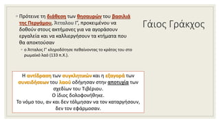 Γάιος Γράκχος
◦ Πρότεινε τη διάθεση των θησαυρών του βασιλιά
της Περγάμου, Άτταλου Γ’, προκειμένου να
δοθούν στους ακτήμονες για να αγοράσουν
εργαλεία και να καλλιεργήσουν τα κτήματα που
θα αποκτούσαν
◦ ο Άτταλος Γ’ κληροδότησε πεθαίνοντας το κράτος του στο
ρωμαϊκό λαό (133 π.Χ.).
Η αντίδραση των συγκλητικών και η εξαγορά των
συνειδήσεων του λαού οδήγησαν στην αποτυχία των
σχεδίων του Τιβέριου.
Ο ίδιος δολοφονήθηκε.
Το νόμο του, αν και δεν τόλμησαν να τον καταργήσουν,
δεν τον εφάρμοσαν.
 